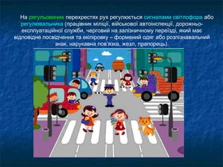 На регульованих перехрестях рух регулюється сигналами світлофора або
регулювальника (працівник міліції, військової автоінспекції, дорожньо-
експлуатаційної служби, черговий на залізничному переїзді, який має
відповідне посвідчення та екіпіровку – формений одяг або розпізнавальний
знак, нарукавна пов’язка, жезл, прапорець).
 