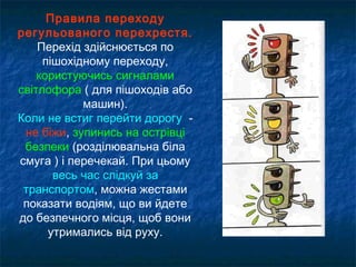 Правила переходу
регульованого перехрестя.
Перехід здійснюється по
пішохідному переходу,
користуючись сигналами
світлофора ( для пішоходів або
машин).
Коли не встиг перейти дорогу -
не біжи, зупинись на острівці
безпеки (розділювальна біла
смуга ) і перечекай. При цьому
весь час слідкуй за
транспортом, можна жестами
показати водіям, що ви йдете
до безпечного місця, щоб вони
утримались від руху.
 