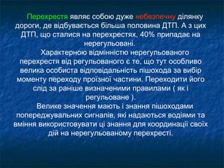 Перехрестя являє собою дуже небезпечну ділянку
дороги, де відбувається більша половина ДТП. А з цих
ДТП, що сталися на перехрестях, 40% припадає на
нерегульовані.
Характерною відмінністю нерегульованого
перехрестя від регульованого є те, що тут особливо
велика особиста відповідальність пішохода за вибір
моменту переходу проїзної частини. Переходити його
слід за раніше визначеними правилами ( як і
регульоване ).
Велике значення мають і знання пішоходами
попереджувальних сигналів, які надаються водіями та
вміння використовувати ці знання для координації своїх
дій на нерегульованому перехресті.
 