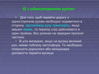 • Для того, щоб перейти дорогу з
одностороннім рухам необхідно подивитися в
сторону, протилежну руху транспорту, якщо
машин немає, то перехід слід здійснювати в
один прийом, без зупинки на середині проїзної
частини.
• В усіх випадках, якщо на вулиці великий
рух, немає поблизу світлофора. То необхідно
попросити дорослого або міліціонера
допомогти перейти вулицю
б) з одностороннім рухом:
 