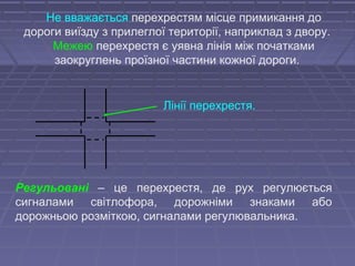 Не вважається перехрестям місце примикання до
дороги виїзду з прилеглої території, наприклад з двору.
Межею перехрестя є уявна лінія між початками
заокруглень проїзної частини кожної дороги.
Лінії перехрестя.
Регульовані – це перехрестя, де рух регулюється
сигналами світлофора, дорожніми знаками або
дорожньою розміткою, сигналами регулювальника.
 