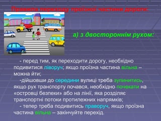 - перед тим, як переходити дорогу, необхідно
подивитися ліворуч; якщо проїзна частина вільна –
можна йти;
-дійшовши до середини вулиці треба зупинитись,
якщо рух транспорту почався, необхідно почекати на
«островці безпеки» або на лінії, яка розділяє
транспортні потоки протилежних напрямків;
- тепер треба подивитись праворуч, якщо проїзна
частина вільна – закінчуйте перехід.
Правила переходу проїзної частини дороги:
а) з двостороннім рухом:
 