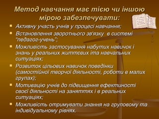 Метод навчання має тією чи іншоюМетод навчання має тією чи іншою
мірою забезпечувати:мірою забезпечувати:
 Активну участь учнів у процесі навчання;Активну участь учнів у процесі навчання;
 Встановлення зворотнього звВстановлення зворотнього зв‘‘язку в системіязку в системі
“педагог-учень”;“педагог-учень”;
 Можливість застосування набутих навичок іМожливість застосування набутих навичок і
знань у реальних життєвих іта навчальнихзнань у реальних життєвих іта навчальних
ситуаціях;ситуаціях;
 Розвиток цільових навичок поведінкиРозвиток цільових навичок поведінки
(самостійної творчої діяльності, роботи в малих(самостійної творчої діяльності, роботи в малих
групах);групах);
 Мотивацію учнів до підвищення ефектиностіМотивацію учнів до підвищення ефектиності
своєї діяльності на заняттях і в реальнихсвоєї діяльності на заняттях і в реальних
ситуаціях;ситуаціях;
 Можливість отримувати знання на груповому таМожливість отримувати знання на груповому та
індивідуальному рівнях.індивідуальному рівнях.
 