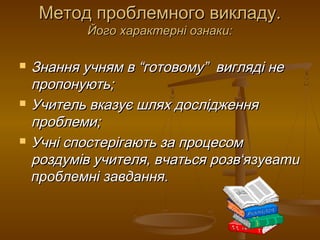 Метод проблемного викладу.Метод проблемного викладу.
Його характерні ознаки:Його характерні ознаки:
 Знання учням в “готовому” вигляді неЗнання учням в “готовому” вигляді не
пропонують;пропонують;
 Учитель вказує шлях дослідженняУчитель вказує шлях дослідження
проблеми;проблеми;
 Учні спостерігають за процесомУчні спостерігають за процесом
роздумів учителя, вчаться розвроздумів учителя, вчаться розв‘‘язуватиязувати
проблемні завдання.проблемні завдання.
 