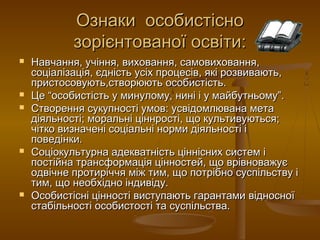 Ознаки особистісноОзнаки особистісно
зорієнтованої освіти:зорієнтованої освіти:
 Навчання, учіння, виховання, самовиховання,Навчання, учіння, виховання, самовиховання,
соціалізація, єдність усіх процесів, які розвивають,соціалізація, єдність усіх процесів, які розвивають,
пристосовують,створюють особистість.пристосовують,створюють особистість.
 Це “особистість у минулому, нині і у майбутньому”.Це “особистість у минулому, нині і у майбутньому”.
 Створення сукупності умов: усвідомлювана метаСтворення сукупності умов: усвідомлювана мета
діяльності; моральні ціннрості, що культивуються;діяльності; моральні ціннрості, що культивуються;
чітко визначені соціальні норми діяльності ічітко визначені соціальні норми діяльності і
поведінки.поведінки.
 Соціокультурна адекватність ціннісних систем іСоціокультурна адекватність ціннісних систем і
постійна трансформація цінностей, що врівноважуєпостійна трансформація цінностей, що врівноважує
одвічне протиріччя між тим, що потрібно суспільству іодвічне протиріччя між тим, що потрібно суспільству і
тим, що необхідно індивіду.тим, що необхідно індивіду.
 Особистісні цінності виступають гарантами відносноїОсобистісні цінності виступають гарантами відносної
стабільності особистості та суспільства.стабільності особистості та суспільства.
 