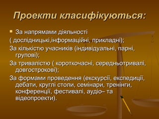 Проекти класифікуються:Проекти класифікуються:
 За напрямами діяльностіЗа напрямами діяльності
( дослідницькі,інформаційні, прикладні);( дослідницькі,інформаційні, прикладні);
За кількістю учасників (індивідуальні, парні,За кількістю учасників (індивідуальні, парні,
групові);групові);
За тривалістю ( короткочасні, середньотривалі,За тривалістю ( короткочасні, середньотривалі,
довгострокові);довгострокові);
За формами проведення (екскурсії, експедиції,За формами проведення (екскурсії, експедиції,
дебати, круглі столи, семінари, тренінги,дебати, круглі столи, семінари, тренінги,
конференції, фестивалі, аудіо– таконференції, фестивалі, аудіо– та
відеопроекти).відеопроекти).
 
