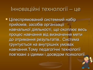 Інноваційні технології – цеІнноваційні технології – це
 Цілеспрямований системний набірЦілеспрямований системний набір
прийомів, засобів організаціїприйомів, засобів організації
навчальної діяльності, що охоплює весьнавчальної діяльності, що охоплює весь
процес навчання від визначення метипроцес навчання від визначення мети
до отримання результатів.. Системадо отримання результатів.. Система
грунтується на внутрішніх умовахгрунтується на внутрішніх умовах
навчання.Тому педагогічні технологіїнавчання.Тому педагогічні технології
повпов‘‘язані з ідеями і досвідом психології.язані з ідеями і досвідом психології.
 