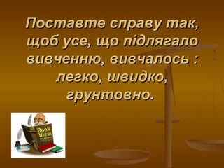 Поставте справу так,Поставте справу так,
щоб усе, що підлягалощоб усе, що підлягало
вивченню, вивчалось :вивченню, вивчалось :
легко, швидко,легко, швидко,
грунтовно.грунтовно.
 