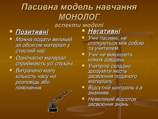 Пасивна модель навчанняПасивна модель навчання
МОНОЛОГМОНОЛОГ
аспекти моделіаспекти моделі
 ПозитивніПозитивні
 Можна подати великийМожна подати великий
за обсягом матеріал уза обсягом матеріал у
стислий час.стислий час.
 Одночасно матеріалОдночасно матеріал
сприймають усі слухачі.сприймають усі слухачі.
 Витрачено малуВитрачено малу
кількість часу накількість часу на
розповідь аборозповідь або
поясненняпояснення
 НегативніНегативні
 Учні пасивні, неУчні пасивні, не
спілкуються між собоюспілкуються між собою
та учителем.та учителем.
 Учні не виконуютьУчні не виконують
ніяких завдань.ніяких завдань.
 Учителю складноУчителю складно
зрозуміти якістьзрозуміти якість
засвоєння поданогозасвоєння поданого
матеріалу.матеріалу.
 Відсутній контроль з аВідсутній контроль з а
знанням.знанням.
 Невеликий відсотокНевеликий відсоток
засвоєння знаньзасвоєння знань
 
