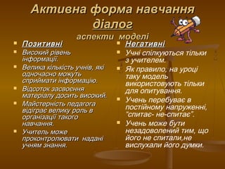 Активна форма навчанняАктивна форма навчання
діалогдіалог
аспекти моделіаспекти моделі
 ПозитивніПозитивні
 Високий рівеньВисокий рівень
інформації.інформації.
 Велика кількість учнів, якіВелика кількість учнів, які
одночасно можутьодночасно можуть
сприймати інформацію.сприймати інформацію.
 Відсоток засвоєнняВідсоток засвоєння
матеріалу досить високий.матеріалу досить високий.
 Майстерність педагогаМайстерність педагога
відіграє велику роль ввідіграє велику роль в
організації такогоорганізації такого
навчання.навчання.
 Учитель можеУчитель може
проконтролювати наданіпроконтролювати надані
учням знання.учням знання.
 НегативніНегативні
 Учні спілкуються тільки
з учителем.
 Як правило, на уроці
таку модель
використовують тільки
для опитування.
 Учень перебуває в
постійному напруженні,
“спитає- не-спитає”.
 Учень може бути
незадоволений тим, що
його не спитали,не
вислухали його думки.
 