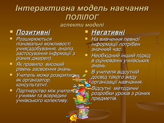 Інтерактивна модель навчанняІнтерактивна модель навчання
ПОЛІЛОГПОЛІЛОГ
аспекти моделіаспекти моделі
 ПозитивніПозитивні
 РозширюютьсяРозширюються
пізнавальні можливостіпізнавальні можливості
учня(здобування, аналіз,учня(здобування, аналіз,
застосування інфрмації ззастосування інфрмації з
різних джерел).різних джерел).
 Як правило, високийЯк правило, високий
рівень засвоєння знань.рівень засвоєння знань.
 Учитель може розкритисьУчитель може розкритись
як організатор,як організатор,
консультатнт.консультатнт.
 Партнерство між учителемПартнерство між учителем
і учнями та всерединіі учнями та всередині
учнівського колективу.учнівського колективу.
 НегативніНегативні
 На вивчення певноїНа вивчення певної
інформації потрібенінформації потрібен
значний час.значний час.
 Необхідний інший підхідНеобхідний інший підхід
в оцінюванні учнівськихв оцінюванні учнівських
знань.знань.
 В учителя відсутнійВ учителя відсутній
досвід такого видудосвід такого виду
організації навчання.організації навчання.
 Відсутні методичніВідсутні методичні
розробки уроків з різнихрозробки уроків з різних
предметів.предметів.
 