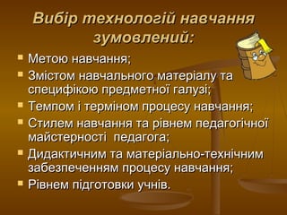 Вибір технологій навчанняВибір технологій навчання
зумовлений:зумовлений:
 Метою навчання;Метою навчання;
 Змістом навчального матеріалу таЗмістом навчального матеріалу та
специфікою предметної галузі;специфікою предметної галузі;
 Темпом і терміном процесу навчання;Темпом і терміном процесу навчання;
 Стилем навчання та рівнем педагогічноїСтилем навчання та рівнем педагогічної
майстерності педагога;майстерності педагога;
 Дидактичним та матеріально-технічнимДидактичним та матеріально-технічним
забезпеченням процесу навчання;забезпеченням процесу навчання;
 Рівнем підготовки учнів.Рівнем підготовки учнів.
 