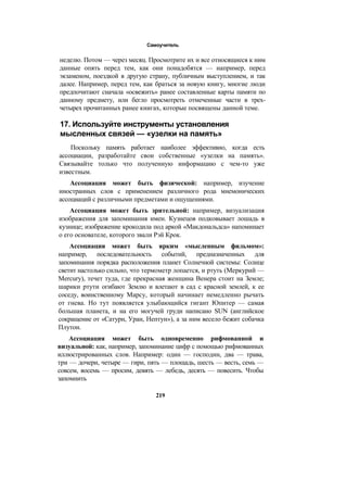 Самоучитель
неделю. Потом — через месяц. Просмотрите их и все относящиеся к ним
данные опять перед тем, как они понадобятся — например, перед
экзаменом, поездкой в другую страну, публичным выступлением, и так
далее. Например, перед тем, как браться за новую книгу, многие люди
предпочитают сначала «освежить» ранее составленные карты памяти по
данному предмету, или бегло просмотреть отмеченные части в трех-
четырех прочитанных ранее книгах, которые посвящены данной теме.
17. Используйте инструменты установления
мысленных связей — «узелки на память»
Поскольку память работает наиболее эффективно, когда есть
ассоциации, разработайте свои собственные «узелки на память».
Связывайте только что полученную информацию с чем-то уже
известным.
Ассоциация может быть физической: например, изучение
иностранных слов с применением различного рода мнемонических
ассоциаций с различными предметами и ощущениями.
Ассоциация может быть зрительной: например, визуализация
изображения для запоминания имен. Кузнецов подковывает лошадь в
кузнице; изображение крокодила под аркой «Макдональдса» напоминает
о его основателе, которого звали Рэй Крок.
Ассоциация может быть ярким «мысленным фильмом»:
например, последовательность событий, предназначенных для
запоминания порядка расположения планет Солнечной системы: Солнце
светит настолько сильно, что термометр лопается, и ртуть (Меркурий —
Mercury), течет туда, где прекрасная женщина Венера стоит на Земле;
шарики ртути огибают Землю и влетают в сад с красной землей, к ее
соседу, воинственному Марсу, который начинает немедленно рычать
от гнева. Но тут появляется улыбающийся гигант Юпитер — самая
большая планета, и на его могучей груди написано SUN (английское
сокращение от «Сатурн, Уран, Нептун»), а за ним весело бежит собачка
Плутон.
Ассоциация может быть одновременно рифмованной и
визуальной: как, например, запоминание цифр с помощью рифмованных
иллюстрированных слов. Например: один — господин, два — трава,
три — дочери, четыре — гири, пять — площадь, шесть — весть, семь —
совсем, восемь — просим, девять — лебедь, десять — повесить. Чтобы
запомнить
219
 