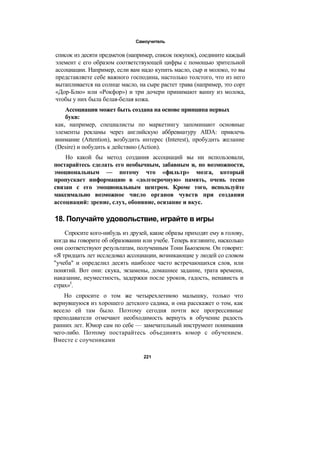 Самоучитель
список из десяти предметов (например, список покупок), соедините каждый
элемент с его образом соответствующей цифры с помощью зрительной
ассоциации. Например, если вам надо купить масло, сыр и молоко, то вы
представляете себе важного господина, настолько толстого, что из него
вытапливается на солнце масло, на сыре растет трава (например, это сорт
«Дор-Блю» или «Рокфор») и три дочери принимают ванну из молока,
чтобы у них была белая-белая кожа.
Ассоциация может быть создана на основе принципа первых
букв:
как, например, специалисты по маркетингу запоминают основные
элементы рекламы через английскую аббревиатуру AIDA: привлечь
внимание (Attention), возбудить интерес (Interest), пробудить желание
(Desire) и побудить к действию (Action).
Но какой бы метод создания ассоциаций вы ни использовали,
постарайтесь сделать его необычным, забавным и, по возможности,
эмоциональным — потому что «фильтр» мозга, который
пропускает информацию в «долгосрочную» память, очень тесно
связан с его эмоциональным центром. Кроме того, используйте
максимально возможное число органов чувств при создании
ассоциаций: зрение, слух, обоняние, осязание и вкус.
18. Получайте удовольствие, играйте в игры
Спросите кого-нибудь из друзей, какие образы приходят ему в голову,
когда вы говорите об образовании или учебе. Теперь взгляните, насколько
они соответствуют результатам, полученным Тони Бьюзеном. Он говорит:
«Я тридцать лет исследовал ассоциации, возникающие у людей со словом
"учеба" и определил десять наиболее часто встречающихся слов, или
понятий. Вот они: скука, экзамены, домашнее задание, трата времени,
наказание, неуместность, задержки после уроков, гадость, ненависть и
страх»5
.
Но спросите о том же четырехлетнюю малышку, только что
вернувшуюся из хорошего детского садика, и она расскажет о том, как
весело ей там было. Поэтому сегодня почти все прогрессивные
преподаватели отмечают необходимость вернуть в обучение радость
ранних лет. Юмор сам по себе — замечательный инструмент понимания
чего-либо. Поэтому постарайтесь объединять юмор с обучением.
Вместе с соучениками
221
 