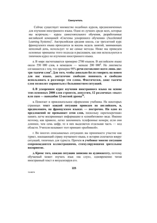 Самоучитель
Сейчас существует множество подобных курсов, предназначенных
для изучения иностранного языка. Одни из лучших среди всех, которые
мы встречали,— курсы самостоятельного обучения, разработанные
английской компанией «Системы ускоренного обучения» (Accelerated
Learning Systems)7
. Австралийская средняя школа, где трехлетний курс
французского языка проходится за восемь недель занятий, занимающих
неполный день, использует те же самые методы. Ниже мы приведем
основные принципы этого подхода и расскажем, как они используются в
типичном курсе по изучению иностранного языка.
а. В мире насчитывается примерно 2700 языков. В английском языке
около 550 000 слов, в немецком — меньше 200 0008
. Но лингвисты
соглашаются с тем, что примерно 90% речи составляют всего лишь две-
три тысячи слов9
. Для того, чтобы довольно бегло говорить на новом
для вас языке, достаточно свободно понимать и свободно
использовать в разговоре эти слова. Фактически, даже тысяча
слов позволит справиться с большинством ситуаций.
б. В ускоренном курсе изучения иностранного языка на основе
этих основных 2000 слов строится, допустим, 12 различных «пьес»
или сцен — наподобие 12-актной драмы10
.
в. Помогает и привлекательное оформление учебника. На некоторых
страницах текст каждой ситуации приведен на английском, и,
предположим, на французском языках — построчно. Ни одно из
предложений не превышает семи слов, поскольку «краткосрочная»
память легче воспринимает информацию в «семибитовом» виде. Именно
поэтому, как правило, легко запоминать телефонные номера; если они
длиннее, чем семь цифр, то в них выделяется отдельная часть — код
области. Учителя называют этот принцип «разбивкой».
г. Во многих описываемых ситуациях вы принимаете участие как
турист, посещающий страну изучаемого языка, и история сплетается вокруг
ситуаций, типичных для туриста. Причем в учебнике многие ситуации
сопровождаются иллюстрациями, стимулирующими зрительное
восприятие.
д. Кроме того, каждая ситуация записана на аудиокассету, поэтому
обучаемый может изучать язык «на слух», одновременно читая
иностранный текст и визуализируя его.
225
15-9874
 