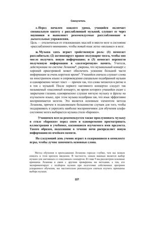 Самоучитель
е. Перед началом каждого урока, учащийся включает
специальную кассету с расслабляющей музыкой, слушает ее через
наушники и выполняет рекомендуемые расслабляющие и
дыхательные упражнения.
Цель — отключиться от отвлекающих мыслей и ввести мозг в состояние
«расслабленного внимания», чтобы новый язык легко «вплывал» в мозг.
ж. Музыка здесь играет тройственную роль: (1) помогает
расслабиться; (2) активизирует правое полушарие мозга, чтобы оно
могло получить новую информацию; и (3) помогает перенести
полученную информацию в «долгосрочную» память. Учителя,
действующие по системе Лозанова*, уверены, что музыкальный концерт с
хорошей оркестровкой может обеспечить усвоение большой части
информации за очень короткое время". Учащийся сначала слушает слова
на иностранном языке в сопровождении специально подобранной музыки
и одновременно читает текст — причем так, что слова читаются в ритме и
в тон с музыкой. После первого «активного концерта» следует так
называемый «пассивный концерт», во время которого учащийся сидит с
закрытыми глазами, одновременно слушая мягкую музыку и фразы на
изучаемом языке, при этом музыка подобрана так, что язык эффективно
воспринимается мозгом. Это является основным элементом метода
Лозанова, причем в подавляющем большинстве случаев для того, чтобы
поддерживать и укреплять наиболее восприимчивое для обучения альфа-
состояние мозга выбирается музыка стиля «барокко».
Учащимся всегда рекомендуется также прослушивать музыку
в стиле «барокко» перед сном и одновременно просматривать
иллюстрации в учебнике, касающиеся изучаемого ими предмета.
Таким образом, подсознание в течение ночи распределяет новую
информацию по ячейкам памяти.
На следующий день ученик играет в содержащиеся в комплекте
игры, чтобы лучше запомнить основные слова.
Метод обучения и преподавания Лозанова гораздо глубже, чем мы можем
описать в этом кратком введении. В частности, самым важным является выбор
музыки для «активных» и «пассивных» концертов. В главе 9 мы рассмотрим основные
принципы Лозанова в связи с другими проверенны ми методами, а тем, кто
экспериментирует с подбором музыки при подготовке собственных программ
ускоренного обучения, мы настоятельно рекомендуем сначала изучить принципы
выбора музыки.
227
 