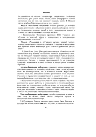 Введение
объединенного со школой «Монтессори Интернэшнл» (Montessori
International), уже умеют читать, писать, знают орфографию и основы
математики еще до того, как начинают посещать школу. В Швеции
тысячи детей свободно изъясняются на трех языках.
Модель «Революции в обучении»: лучшим временем для развития
в детях способности к обучению является дошкольный период, потому
что большинство основных связей в мозге закладываются именно в
течение этого жизненно важного периода времени.
! Правительство Финляндии привлекло 5000 учащихся для
обучения их учителей работе с компьютером и использованию
информационных технологий12
.
Модель «Революции в обучении»: сегодня каждый человек
является одновременно и учителем, и учеником. И «впервые за всю историю
дети начинают играть важнейшую роль в области революции средств
связи»13
.
! В Сент-Луисе (штат Миссури) преподаватели «Новой городской
школы» (New City School)14
коллективно написали целую книгу о том,
как они преподают учащимся в каждом классе каждый учебный предмет,
обращаясь при этом ко всем существующим у ребят «разновидностям
интеллекта». Сегодня у лучших преподавагелей (и их учащихся)
существует возможность активно создавать и распространять подобные
наработки.
Модель «Революции в обучении»: существует множество различных
«типов интеллекта» — и каждый из нас обладает своим стилем обучения,
столь же индивидуальным, как и отпечатки пальцев. Эффективные
системы школьного образования должны распознавать стили обучения
учеников и обращаться непосредственно к каждому из них. А если
школы объединятся в этом деле, они смогут изменить весь мир.
! Выпускники новозеландской Начальной школы побережья Тахатаи в
совершенстве умеют работать с компьютерами и мультимедийными
средствами для решения своих проблем и делают это на уровне, обычно
встречающемся только у учащихся старших классов средней школы. При
этом дети, в основном, являются выходцами из семей с низким доходом,
а 30% из них относятся к этническим меньшинствам.
Модель «Революции в обучении»: создайте правильные условия, и
даже дети из бедных семей смогут совершить прорыв к
самостоятельному познанию мира.
! В Калифорнии бывшая школьная учительница Джан Дэвидсон и
ее супруг Боб позаимствовали 6000 долл. из суммы, отложенной для оплаты
25
 
