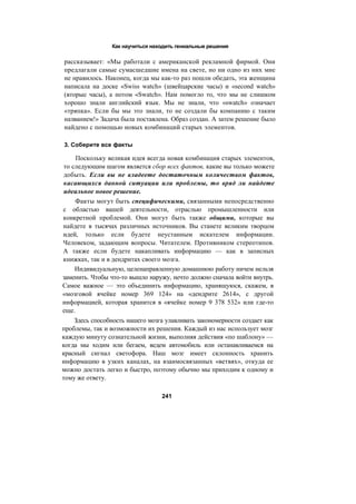 Как научиться находить гениальные решения
рассказывает: «Мы работали с американской рекламной фирмой. Они
предлагали самые сумасшедшие имена на свете, но ни одно из них мне
не нравилось. Наконец, когда мы как-то раз пошли обедать, эта женщина
написала на доске «Swiss watch» (швейцарские часы) и «second watch»
(вторые часы), а потом «Swatch». Нам помогло то, что мы не слишком
хорошо знали английский язык. Мы не знали, что «swatch» означает
«тряпка». Если бы мы это знали, то не создали бы компанию с таким
названием!» Задача была поставлена. Образ создан. А затем решение было
найдено с помощью новых комбинаций старых элементов.
3. Соберите все факты
Поскольку великая идея всегда новая комбинация старых элементов,
то следующим шагом является сбор всех фактов, какие вы только можете
добыть. Если вы не владеете достаточным количеством фактов,
касающихся данной ситуации или проблемы, то вряд ли найдете
идеальное новое решение.
Факты могут быть специфическими, связанными непосредственно
с областью вашей деятельности, отраслью промышленности или
конкретной проблемой. Они могут быть также общими, которые вы
найдете в тысячах различных источников. Вы станете великим творцом
идей, только если будете неустанным искателем информации.
Человеком, задающим вопросы. Читателем. Противником стереотипов.
А также если будете накапливать информацию — как в записных
книжках, так и в дендритах своего мозга.
Индивидуальную, целенаправленную домашнюю работу ничем нельзя
заменить. Чтобы что-то вышло наружу, нечто должно сначала войти внутрь.
Самое важное — это объединить информацию, хранящуюся, скажем, в
«мозговой ячейке номер 369 124» на «дендрите 2614», с другой
информацией, которая хранится в «ячейке номер 9 378 532» или где-то
еще.
Здесь способность нашего мозга улавливать закономерности создает как
проблемы, так и возможности их решения. Каждый из нас использует мозг
каждую минуту сознательной жизни, выполняя действия «по шаблону» —
когда мы ходим или бегаем, ведем автомобиль или останавливаемся на
красный сигнал светофора. Наш мозг имеет склонность хранить
информацию в узких каналах, на взаимосвязанных «ветвях», откуда ее
можно достать легко и быстро, поэтому обычно мы приходим к одному и
тому же ответу.
241
 