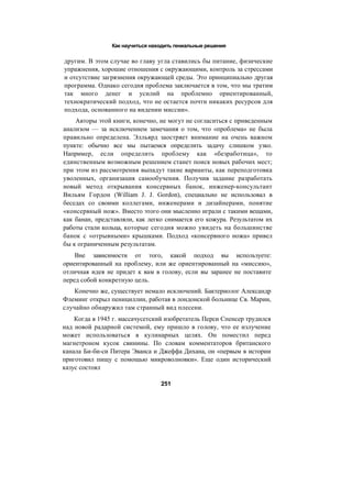 Как научиться находить гениальные решения
другим. В этом случае во главу угла ставились бы питание, физические
упражнения, хорошие отношения с окружающими, контроль за стрессами
и отсутствие загрязнения окружающей среды. Это принципиально другая
программа. Однако сегодня проблема заключается в том, что мы тратим
так много денег и усилий на проблемно ориентированный,
технократический подход, что не остается почти никаких ресурсов для
подхода, основанного на видении миссии».
Авторы этой книги, конечно, не могут не согласиться с приведенным
анализом — за исключением замечания о том, что «проблема» не была
правильно определена. Элльярд заостряет внимание на очень важном
пункте: обычно все мы пытаемся определить задачу слишком узко.
Например, если определить проблему как «безработица», то
единственным возможным решением станет поиск новых рабочих мест;
при этом из рассмотрения выпадут такие варианты, как переподготовка
уволенных, организация самообучения. Получив задание разработать
новый метод открывания консервных банок, инженер-консультант
Вильям Гордон (William J. J. Gordon), специально не использовал в
беседах со своими коллегами, инженерами и дизайнерами, понятие
«консервный нож». Вместо этого они мысленно играли с такими вещами,
как банан, представляли, как легко снимается его кожура. Результатом их
работы стали кольца, которые сегодня можно увидеть на большинстве
банок с «отрывными» крышками. Подход «консервного ножа» привел
бы к ограниченным результатам.
Вне зависимости от того, какой подход вы используете:
ориентированный на проблему, или же ориентированный на «миссию»,
отличная идея не придет к вам в голову, если вы заранее не поставите
перед собой конкретную цель.
Конечно же, существует немало исключений. Бактериолог Александр
Флеминг открыл пенициллин, работая в лондонской больнице Св. Марии,
случайно обнаружил там странный вид плесени.
Когда в 1945 г. массачусетский изобретатель Перси Спенсер трудился
над новой радарной системой, ему пришло в голову, что ее излучение
может использоваться в кулинарных целях. Он поместил перед
магнетроном кусок свинины. По словам комментаторов британского
канала Би-би-си Питера Эванса и Джеффа Дихана, он «первым в истории
приготовил пищу с помощью микроволновки». Еще один исторический
казус состоял
251
 