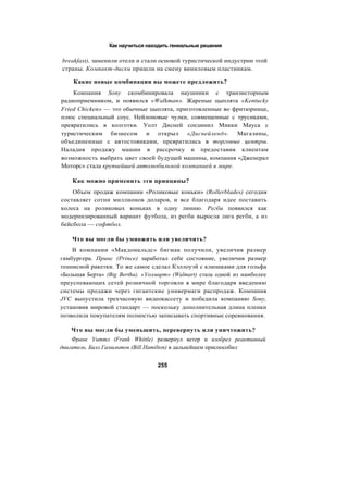 Как научиться находить гениальные решения
breakfast), заменили отели и стали основой туристической индустрии этой
страны. Компакт-диски пришли на смену виниловым пластинкам.
Какие новые комбинации вы можете предложить?
Компания Sony скомбинировала наушники с транзисторным
радиоприемником, и появился «Walkman». Жареные цыплята «Kentucky
Fried Chicken» — это обычные цыплята, приготовленные во фритюрнице,
плюс специальный соус. Нейлоновые чулки, совмещенные с трусиками,
превратились в колготки. Уолт Дисней соединил Микки Мауса с
туристическим бизнесом и открыл «Диснейленд». Магазины,
объединенные с автостоянками, превратились в торговые центры.
Наладив продажу машин в рассрочку и предоставив клиентам
возможность выбрать цвет своей будущей машины, компания «Дженерал
Моторс» стала крупнейшей автомобильной компанией в мире.
Как можно применить эти принципы?
Объем продаж компании «Роликовые коньки» (Rollerblades) сегодня
составляет сотни миллионов доларов, и все благодаря идее поставить
колеса на роликовых коньках в одну линию. Регби появился как
модернизированный вариант футбола, из регби выросла лига регби, а из
бейсбола — софтбол.
Что вы могли бы умножить или увеличить?
В компании «Макдональдс» бигмак получили, увеличив размер
гамбургера. Принс (Prince) заработал себе состояние, увеличив размер
теннисной ракетки. То же самое сделал Кэллоуэй с клюшками для гольфа
«Большая Берта» (Big Bertha). «Уолмарт» (Walmart) стала одной из наиболее
преуспевающих сетей розничной торговли в мире благодаря введению
системы продажи через гигантские универмаги распродаж. Компания
JVC выпустила трехчасовую видеокассету и победила компанию Sony,
установив мировой стандарт — поскольку дополнительная длина пленки
позволила покупателям полностью записывать спортивные соревнования.
Что вы могли бы уменьшить, перевернуть или уничтожить?
Франк Уиттл (Frank Whittle) развернул ветер и изобрел реактивный
двигатель. Билл Гамильтон (Bill Hamilton) в дальнейшем приспособил
255
 