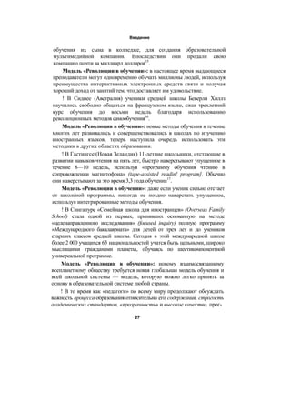 Введение
обучения их сына в колледже, для создания образовательной
мультимедийной компании. Впоследствии они продали свою
компанию почти за миллиард долларов15
.
Модель «Революции в обучении»: в настоящее время выдающиеся
преподаватели могут одновременно обучать миллионы людей, используя
преимущества интерактивных электронных средств связи и получая
хороший доход от занятий тем, что доставляет им удовольствие.
! В Сиднее (Австралия) ученики средней школы Беверли Хиллз
научились свободно общаться на французском языке, сжав трехлетний
курс обучения до восьми недель благодаря использованию
революционных методов самообучения16
.
Модель «Революции в обучении»: новые методы обучения в течение
многих лет развивались и совершенствовались в школах по изучению
иностранных языков, теперь наступила очередь использовать эти
методики в других областях образования.
! В Гастингсе (Новая Зеландия) 11-летние школьники, отстающие в
развитии навыков чтения на пять лет, быстро наверстывают упущенное в
течение 8—10 недель, используя «программу обучения чтению в
сопровождении магнитофона» (tape-assisted readin! program]. Обычно
они наверстывают за это время 3,3 года обучения17
.
Модель «Революции в обучении»: даже если ученик сильно отстает
от школьной программы, никогда не поздно наверстать упущенное,
используя интегрированные методы обучения.
! В Сингапуре «Семейная школа для иностранцев» (Overseas Family
School) стала одной из первых, принявших основанную на методе
«целенаправленного исследования» (focused inquiry) полную программу
«Международного бакалавриата» для детей от трех лет и до учеников
старших классов средней школы. Сегодня в этой международной школе
более 2 000 учащихся 63 национальностей учатся быть цельными, широко
мыслящими гражданами планеты, обучаясь по шестикомпонентной
универсальной программе.
Модель «Революции в обучении»: новому взаимосвязанному
всепланетному обществу требуется новая глобальная модель обучения и
всей школьной системы — модель, которую можно легко принять за
основу в образовательной системе любой страны.
! В то время как «педагоги» по всему миру продолжают обсуждать
важность процесса образования относительно его содержания, строгость
академических стандартов, «прозрачность» и высокое качество, прог-
27
 