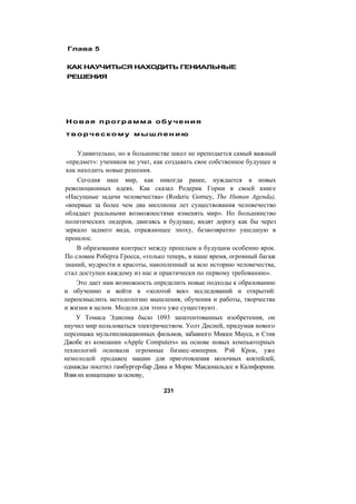 Глава 5
КАК НАУЧИТЬСЯ НАХОДИТЬ ГЕНИАЛЬНЫЕ
РЕШЕНИЯ
Новая программа обучения
творческому мышлению
Удивительно, но в большинстве школ не преподается самый важный
«предмет»: учеников не учат, как создавать свое собственное будущее и
как находить новые решения.
Сегодня наш мир, как никогда ранее, нуждается в новых
революционных идеях. Как сказал Родерик Горни в своей книге
«Насущные задачи человечества» (Roderic Gorney, The Human Agenda),
«впервые за более чем два миллиона лет существования человечество
обладает реальными возможностями изменять мир». Но большинство
политических лидеров, двигаясь в будущее, видят дорогу как бы через
зеркало заднего вида, отражающее эпоху, безвозвратно ушедшую в
прошлое.
В образовании контраст между прошлым и будущим особенно ярок.
По словам Роберта Гросса, «только теперь, в наше время, огромный багаж
знаний, мудрости и красоты, накопленный за всю историю человечества,
стал доступен каждому из нас и практически по первому требованию».
Это дает нам возможность определить новые подходы к образованию
и обучению и войти в «золотой век» исследований и открытий:
переосмыслить методологию мышления, обучения и работы, творчества
и жизни в целом. Модели для этого уже существуют.
У Томаса Эдисона было 1093 запатентованных изобретения, он
научил мир пользоваться электричеством. Уолт Дисней, придумав нового
персонажа мультипликационных фильмов, забавного Микки Мауса, и Стив
Джобе из компании «Apple Computers» на основе новых компьютерных
технологий основали огромные бизнес-империи. Рэй Крок, уже
немолодой продавец машин для приготовления молочных коктейлей,
однажды посетил гамбургер-бар Дика и Морис Макдональдсе в Калифорнии.
Взяв их концепцию за основу,
231
 