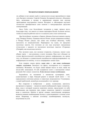Как научиться находить гениальные решения
он добавил в нее свежих идей, и в результате создал крупнейшую в мире
сеть быстрого питания. Георгий Лозанов, болгарский психолог, объединил
йогу, медитацию и музыку и кардинально изменил всю систему
преподавания иностранных языков. Интернет и «Всемирная паутина»
полностью преобразовали само понятие о международных средствах
коммуникации.
Билл Гейтс стал богатейшим человеком в мире, прежде всего,
благодаря тому, что вместе со своим партнером Полом Алленом мечтал,
чтобы на каждом рабочем месте и в каждом доме стоял компьютер.
Два богатейших человека в Европе обязаны благосостоянием своему
отцу, Ричарду Розингу. Однажды миссис Розинг делала домашнюю колбасу,
и Ричард Розинг увидел, как ловко она отгибала оболочку, чтобы
наполнить ее ингредиентами. Перевернув эту идею, он придумал
молочные пакеты. Его потомки до сих пор получают ежедневные
отчисления с каждого из миллионов молочных пакетов «Тетрапак»
(Tetrapak), как владельцы патента.
Все великие идеи, все великие открытия, очевидно, имеют одну
общую черту — они родились в мозге человека. Наш мозг обладает не
только фантастической способностью хранить информацию, но, кроме
того, он обладает и удивительной способностью перегруппировывать эту
информацию по-новому, то есть генерировать новые идеи.
Если говорить совсем кратко, новая идея — это новая комбинация
старых элементов. Запишите эту фразу, подчеркните ее и накрепко
запомните. Возможно, это будет самая важная мысль из всех, какие вы
когда-либо записывали. В ней содержится ключ к нахождению новых
решений. Нет новых элементов. Есть только новые комбинации.
Задумайтесь на мгновение о множестве кулинарных книг,
существующих в мире. Каждый рецепт в каждой такой книге — это
определенное сочетание разных и известных ингредиентов. Сталкиваясь
с новой проблемой, всякий раз вспоминайте этот пример.
Все открытия и изобретения — радио, телевидение, двигатель
внутреннего сгорания — являются новой комбинацией старых элементов.
Душ, вода в который подается нажатием кнопки, представляет из себя
комбинацию, как минимум, трех старых элементов: горячей и холодной
воды и смесителя. Нейлон и другие «новые» синтетические материалы
являются новыми комбинациями молекул, существовавших в течение сотен
веков. Например, в нейлоне по-новому скомбинированы молекулы,
полученные из угля.
233
 