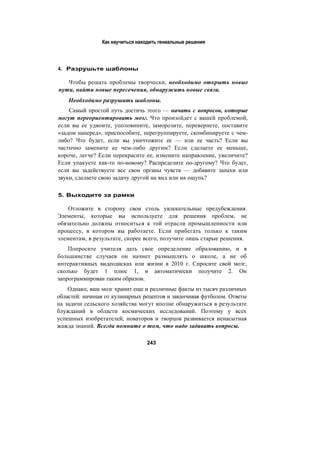 Как научиться находить гениальные решения
4. Разрушьте шаблоны
Чтобы решать проблемы творчески, необходимо открыть новые
пути, найти новые пересечения, обнаружить новые связи.
Необходимо разрушить шаблоны.
Самый простой путь достичь этого — начать с вопросов, которые
могут переориентировать мозг. Что произойдет с вашей проблемой,
если вы ее удвоите, уполовините, заморозите, перевернете, поставите
«задом наперед», приспособите, перегруппируете, скомбинируете с чем-
либо? Что будет, если вы уничтожите ее — или ее часть? Если вы
частично замените ее чем-либо другим? Если сделаете ее меньше,
короче, легче? Если перекрасите ее, измените направление, увеличите?
Если упакуете как-то по-новому? Распределите по-другому? Что будет,
если вы задействуете все свои органы чувств — добавите запахи или
звуки, сделаете свою задачу другой на вид или на ощупь?
5. Выходите за рамки
Отложите в сторону свои столь увлекательные предубеждения.
Элементы, которые вы используете для решения проблем, не
обязательно должны относиться к той отрасли промышленности или
процессу, в котором вы работаете. Если прибегать только к таким
элементам, в результате, скорее всего, получите лишь старые решения.
Попросите учителя дать свое определение образованию, и в
большинстве случаев он начнет размышлять о школе, а не об
интерактивных видеодисках или жизни в 2010 г. Спросите свой мозг,
сколько будет 1 плюс 1, и автоматически получите 2. Он
запрограммирован таким образом.
Однако, ваш мозг хранит еще и различные факты из тысяч различных
областей: начиная от кулинарных рецептов и заканчивая футболом. Ответы
на задачи сельского хозяйства могут вполне обнаружиться в результате
блужданий в области космических исследований. Поэтому у всех
успешных изобретателей, новаторов и творцов развивается ненасытная
жажда знаний. Всегда помните о том, что надо задавать вопросы.
243
 