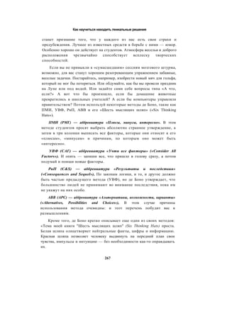 Как научиться находить гениальные решения
станет признание того, что у каждого из нас есть свои страхи и
предубеждения. Лучшее из известных средств в борьбе с ними — юмор.
Особенно хорошо он действует на студентов. Атмосфера веселья и доброго
расположения чрезвычайно способствует всплеску творческих
способностей.
Если вы не привыкли к «сумасшедшим» сессиям мозгового штурма,
возможно, для вас станут хорошим разогревающим упражнением забавные,
веселые задачки. Постарайтесь, например, изобрести новый мяч для гольфа,
который не мог бы потеряться. Или обдумайте, как бы вы провели праздник
на Луне или под водой. Или задайте сами себе вопросы типа «А что,
если?» А вот что бы произошло, если бы домашние животные
превратились в школьных учителей? А если бы компьютеры управляли
правительством? Потом используй некоторые методы де Боно, такие как
ПМИ, УВФ, РиП, ABB и его «Шесть мыслящих шляп» («Six Thinking
Hats»).
ПМИ (РМГ) — аббревиатура «Плюсы, минусы, интересно». В этом
методе студентов просят выбрать абсолютно странное утверждение, а
затем в три колонки выписать все факторы, которые они относят к его
«плюсам», «минусам» и причинам, по которым оно может быть
«интересно».
УВФ (САГ) — аббревиатура «Учти все факторы» («Consider All
Factors»). И опять — запиши все, что пришло в голову сразу, а потом
подумай и поищи новые факторы.
РиП (C&S) — аббревиатура «Результаты и последствия»
(«Consequences and Sequel»), По законам логики, и то, и другое должно
быть частью предыдущего метода (УВФ), но де Боно утверждает, что
большинство людей не принимают во внимание последствия, пока им
не укажут на них особо.
ABB (APC) — аббревиатура «Альтернативы, возможности, варианты»
(«Alternatives, Possibilities and Choices»), В этом случае причины
использования метода очевидны: и этот перечень побудит вас к
размышлениям.
Кроме того, де Боно кратко описывает еще один из своих методов:
«Тема моей книги "Шесть мыслящих шляп" (Six Thinking Hats) проста.
Белая шляпа олицетворяет нейтральные факты, цифры и информацию.
Красная шляпа позволяет человеку выдвинуть на передний план свои
чувства, импульсы и интуицию — без необходимости как-то оправдывать
их.
267
 