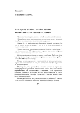 Глава 6
С САМОГО НАЧАЛА
Что нужно делать, чтобы рожать
т а л а н т л ив ы х и з д о р о в ы х д е т е й
Организм человека удивительнее любой, самой сложной, машины.
Каждый день около двух миллионов клеток человеческого организма
погибает, но они автоматически заменяются другими.
Каждые 15—30 дней полностью обновляется внешний слой кожи. То,
что вы видите сегодня в зеркале, — это не та же самая кожа, какую вы
видели месяц назад.
Однако, некоторые клетки нашего организма остаются с нами всегда —
это большинство из 100 млрд активных нервных клеток, или нейронов,
которые составляют кору головного мозга.
Все они уже существовали до нашего рождения. Когда мы были
еще в утробе матери, их количество росло со скоростью в среднем
около 250 000 клеток в минуту.
Каждая из них продолжает увеличиваться в течение нескольких
первых лет жизни. Каждая из них, как мы видели, способна образовать
до 20 000 дендритов.
Поэтому то, что происходит с мозгом человека в период его
внутриутробного развития, чрезвычайно важно для дальнейшего
формирования его способностей к обучению. Если беременные
женщины хронически недоедают, их дети могут появиться на свет с
недоразвитым мозгом, в котором клеток будет в два раза меньше, чем в
мозге здорового ребенка.
Как мы уже говорили, мозг состоит не только из нейронов. У каждого
из нас есть 900 млрд клеток нейроглии, предназначенных для питания
271
 