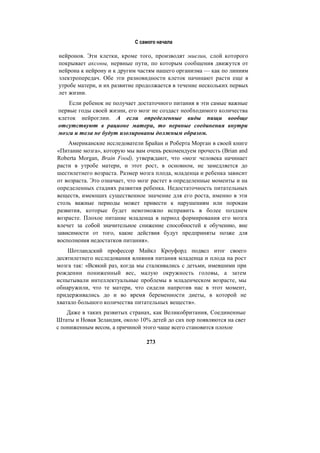 С самого начала
нейронов. Эти клетки, кроме того, производят миелин, слой которого
покрывает аксоны, нервные пути, по которым сообщения движутся от
нейрона к нейрону и к другим частям нашего организма — как по линиям
электропередач. Обе эти разновидности клеток начинают расти еще в
утробе матери, и их развитие продолжается в течение нескольких первых
лет жизни.
Если ребенок не получает достаточного питания в эти самые важные
первые годы своей жизни, его мозг не создаст необходимого количества
клеток нейроглии. А если определенные виды пищи вообще
отсутствуют в рационе матери, то нервные соединения внутри
мозга и тела не будут изолированы должным образом.
Американские исследователи Брайан и Роберта Морган в своей книге
«Питание мозга», которую мы вам очень рекомендуем прочесть (Brian and
Roberta Morgan, Brain Food), утверждают, что «мозг человека начинает
расти в утробе матери, и этот рост, в основном, не замедляется до
шестилетнего возраста. Размер мозга плода, младенца и ребенка зависит
от возраста. Это означает, что мозг растет в определенные моменты и на
определенных стадиях развития ребенка. Недостаточность питательных
веществ, имеющих существенное значение для его роста, именно в эти
столь важные периоды может привести к нарушениям или порокам
развития, которые будет невозможно исправить в более позднем
возрасте. Плохое питание младенца в период формирования его мозга
влечет за собой значительное снижение способностей к обучению, вне
зависимости от того, какие действия будут предприняты позже для
восполнения недостатков питания».
Шотландский профессор Майкл Кроуфорд подвел итог своего
десятилетнего исследования влияния питания младенца и плода на рост
мозга так: «Всякий раз, когда мы сталкивались с детьми, имевшими при
рождении пониженный вес, малую окружность головы, а затем
испытывали интеллектуальные проблемы в младенческом возрасте, мы
обнаружили, что те матери, что сидели напротив нас в этот момент,
придерживались до и во время беременности диеты, в которой не
хватало большого количества питательных веществ».
Даже в таких развитых странах, как Великобритания, Соединенные
Штаты и Новая Зеландия, около 10% детей до сих пор появляются на свет
с пониженным весом, а причиной этого чаще всего становится плохое
273
 