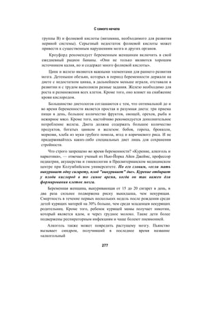 С самого начала
группы В) и фолиевой кислоты (витамина, необходимого для развития
нервной системы). Серьезный недостаток фолиевой кислоты может
привести к существенным нарушениям мозга и других органов.
Кроуфорд рекомендует беременным женщинам включить в свой
ежедневный рацион бананы. «Они не только являются хорошим
источником калия, но и содержат много фолиевой кислоты».
Цинк и железо являются важными элементами для раннего развития
мозга. Детеныши обезьян, которых в период беременности держали на
диете с недостатком цинка, в дальнейшем меньше играли, отставали в
развитии и с трудом выполняли разные задания. Железо необходимо для
роста и размножения всех клеток. Кроме того, оно влияет на снабжение
крови кислородом.
Большинство диетологов соглашаются с тем, что оптимальной до и
во время беременности является простая и разумная диета: три приема
пищи в день, большое количество фруктов, овощей, орехов, рыба и
нежирное мясо. Кроме того, настойчиво рекомендуется дополнительное
потребление железа. Диета должна содержать большое количество
продуктов, богатых цинком и железом: бобов, гороха, брокколи,
моркови, хлеба из муки грубого помола, ягод и коричневого риса. И не
придерживайтесь каких-либо специальных диет лишь для сохранения
стройности.
Что строго запрещено во время беременности? «Курение, алкоголь и
наркотики», — отвечает ученый из Нью-Йорка Айен Джеймс, профессор
педиатрии, акушерства и гинекологии в Пресвитерианском медицинском
центре при Колумбийском университете. По его словам, «если мать
выкуривает одну сигарету, плод "выкуривает" две». Курение отбирает
у плода кислород в то самое время, когда он так важен для
формирования клеток мозга.
Беременная женщина, выкуривающая от 15 до 20 сигарет в день, в
два раза сильнее подвержена риску выкидыша, чем некурящая.
Смертность в течение первых нескольких недель после рождения среди
детей курящих матерей на 30% больше, чем среди младенцев некурящих
родительниц. Кроме того, ребенок курящей мамы получает никотин,
который является ядом, и через грудное молоко. Такие дети более
подвержены респираторным инфекциям и чаще болеют пневмонией.
Алкоголь также может повредить растущему мозгу. Пьянство
вызывает синдром, получивший в последнее время название
«алкогольный
277
 