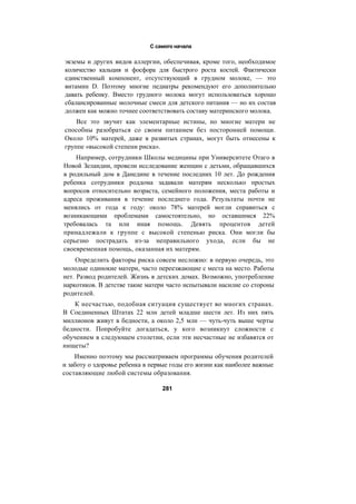 С самого начала
экземы и других видов аллергии, обеспечивая, кроме того, необходимое
количество кальция и фосфора для быстрого роста костей. Фактически
единственный компонент, отсутствующий в грудном молоке, — это
витамин D. Поэтому многие педиатры рекомендуют его дополнительно
давать ребенку. Вместо грудного молока могут использоваться хорошо
сбалансированные молочные смеси для детского питания — но их состав
должен как можно точнее соответствовать составу материнского молока.
Все это звучит как элементарные истины, но многие матери не
способны разобраться со своим питанием без посторонней помощи.
Около 10% матерей, даже в развитых странах, могут быть отнесены к
группе «высокой степени риска».
Например, сотрудники Школы медицины при Университете Отаго в
Новой Зеландии, провели исследование женщин с детьми, обращавшихся
в родильный дом в Данедине в течение последних 10 лет. До рождения
ребенка сотрудники роддома задавали матерям несколько простых
вопросов относительно возраста, семейного положения, места работы и
адреса проживания в течение последнего года. Результаты почти не
менялись от года к году: около 78% матерей могли справиться с
возникающими проблемами самостоятельно, но оставшимся 22%
требовалась та или иная помощь. Девять процентов детей
принадлежали к группе с высокой степенью риска. Они могли бы
серьезно пострадать из-за неправильного ухода, если бы не
своевременная помощь, оказанная их матерям.
Определить факторы риска совсем несложно: в первую очередь, это
молодые одинокие матери, часто переезжающие с места на место. Работы
нет. Развод родителей. Жизнь в детских домах. Возможно, употребление
наркотиков. В детстве такие матери часто испытывали насилие со стороны
родителей.
К несчастью, подобная ситуация существует во многих странах.
В Соединенных Штатах 22 млн детей младше шести лет. Из них пять
миллионов живут в бедности, а около 2,5 млн — чуть-чуть выше черты
бедности. Попробуйте догадаться, у кого возникнут сложности с
обучением в следующем столетии, если эти несчастные не избавятся от
нищеты?
Именно поэтому мы рассматриваем программы обучения родителей
и заботу о здоровье ребенка в первые годы его жизни как наиболее важные
составляющие любой системы образования.
281
 