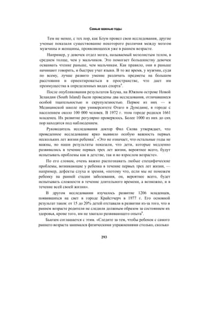 Самые важные годы
Тем не менее, с тех пор, как Блум провел свои исследования, другие
ученые показали существование некоторого различия между мозгом
мужчины и женщины, проявляющееся уже в раннем возрасте.
Например, у девочек отдел мозга, называемый мозолистым телом, в
среднем толще, чем у мальчиков. Это помогает большинству девочек
осваивать чтение раньше, чем мальчикам. Как правило, они и раньше
начинают говорить, и быстрее учат языки. В то же время, у мужчин, судя
по всему, лучше развито умение различать предметы на большом
расстоянии и ориентироваться в пространстве, что дает им
преимущества в определенных видах спорта4
.
После опубликования результатов Блума, на Южном острове Новой
Зеландии (South Island) были проведены два исследования, отличавшиеся
особой тщательностью и скрупулезностью. Первое из них — в
Медицинской школе при университете Отаго в Дунедине, в городе с
населением около 100 000 человек. В 1972 г. этом городе родился 1661
младенец. Их развитие регулярно проверялось. Более 1000 из них до сих
пор находятся под наблюдением.
Руководитель исследования доктор Фил Силва утверждает, что
проведенное исследование ярко выявило особую важность первых
нескольких лет жизни ребенка5
. «Это не означает, что остальные годы не
важны, но наши результаты показали, что дети, которые медленно
развивались в течение первых трех лет жизни, вероятнее всего, будут
испытывать проблемы как в детстве, так и во взрослом возрасте».
По его словам, очень важно распознавать любые специфические
проблемы, возникающие у ребенка в течение первых трех лет жизни, —
например, дефекты слуха и зрения, «потому что, если мы не поможем
ребенку на ранней стадии заболевания, он, вероятнее всего, будет
испытывать сложности в течение длительного времени, а возможно, и в
течение всей своей жизни».
В другом исследовании изучалось развитие 1206 младенцев,
появившихся на свет в городе Крайстчерч в 1977 г. Его основной
результат таков: от 15 до 20% детей отставали в развитии из-за того, что в
раннем возрасте родители не следили должным образом за состоянием их
здоровья, кроме того, им не хватало развивающего опыта6
.
Бьюзен соглашается с этим. «Следите за тем, чтобы ребенок с самого
раннего возраста занимался физическими упражнениями столько, сколько
293
 