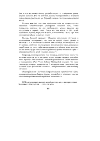 они играли во множество игр, разработанных для стимуляции зрения,
слуха и осязания. Все эти действия должны были усложняться в течение
года и, таким образом, во все большей степени стимулировать развитие
мозга.
В конце каждого года дети проходили «тест на готовность» под
названием «Метрополитен» (Metropolitan Readiness Test), чтобы
определить, достигли ли они необходимого уровня развития для
поступления в первый класс. Почти все они вошли в 10% детей,
показавших лучшие результаты в штате, а большинство—в 5%. При этом
почти все дети были из рабочих семей.
Палмер, бывший президент Общества ускоренного обучения и
преподавания, подчеркивает, что дети не просто гуляют, бегают и
прыгают — т. е. занимаются обычной двигательной деятельностью. По
его словам, «действия по стимуляции, рекомендуемые нами, специально
разработаны для того, чтобы активизировать те области мозга, которые,
как мы знаем, будут способствовать развитию зрения, осязания и слуха —
а также способности детей усваивать знания»11
.
Например, многие родители, судя по всему, инстинктивно знают, что
их детям нравится, когда их крепко держат за руки и кружат наподобие
винта вертолета. Исследование Палмера в средней школе «Новое видение»
в Миннеаполисе (New Vision School, Minneapolis) показало, что такие
упражнения приводят к росту мозга. И чем интенсивнее упражнения, тем
активнее будет рост мозга в областях, восприимчивых к дальнейшему
обучению.
Общий результат - значительный рост навыков и уверенности в себе,
повышение внимания, быстрая реакция и способность принимать участие
в постоянно усложняющейся учебной деятельности.
ВСШАдетиначинаютпосещатьдетскийсадспятилет,авнекоторыхстранах
Британского содружества — с трех-четырех.
301
 