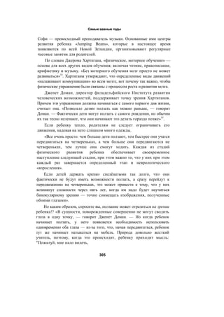 Самые важные годы
Софи — превосходный преподаватель музыки. Основанные ими центры
развития ребенка «Jumping Beans», которые в настоящее время
появляются по всей Новой Зеландии, организовывают регулярные
часовые занятия для родителей.
По словам Джерома Хартигана, «физическое, моторное обучение» —
основа для всех других видов обучения, включая чтение, правописание,
арифметику и музыку. «Без моторного обучения мозг просто не может
развиваться»14
. Хартиганы утверждают, что определенные виды движений
«налаживают коммуникации» во всем мозге, вот почему так важно, чтобы
физические упражнения были связаны с процессом роста и развития мозга.
Дженет Доман, директор филадельфийского Института развития
человеческих возможностей, поддерживает точку зрения Хартиганов.
Причем эти упражнения должны начинаться с самого первого дня жизни,
считает она. «Позвольте детям ползать как можно раньше, — говорит
Доман. — Фактически дети могут ползать с самого рождения, но обычно
их так тесно пеленают, что они начинают это делать гораздо позже»15
.
Если ребенку тепло, родителям не следует ограничивать его
движения, надевая на него слишком много одежды.
«Все очень просто: чем больше дети ползают, тем быстрее они учатся
передвигаться на четвереньках, а чем больше они передвигаются не
четвереньках, тем лучше они смогут ходить. Каждая из стадий
физического развития ребенка обеспечивает своевременное
наступление следующей стадии, при этом важно то, что у них при этом
каждый раз завершается определенный этап и неврологического
«взросления».
Если детей держать крепко спелёнатыми так долго, что они
фактически не будут иметь возможности ползать, а сразу перейдут к
передвижению на четвереньках, это может привести к тому, что у них
возникнут сложности через пять лет, когда им надо будет научиться
бинокулярному зрению — точно совмещать изображения, полученные
обоими глазами».
Но каким образом, спросите вы, ползание может отразиться на зрении
ребенка!? «В сущности, новорожденные совершенно не могут сводить
глаза в одну точку, — говорит Дженет Доман. — Но когда ребенок
начинает ползать, у него появляется необходимость использовать
одновременно оба глаза — из-за того, что, начав передвигаться, ребенок
тут же начинает натыкаться на мебель. Природа довольно жесткий
учитель, поэтому, когда это происходит, ребенку приходит мысль:
"Пожалуй, мне надо видеть,
305
 