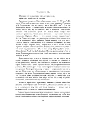 Самые важные годы
Обучение чтению должно быть естественным
процессом и доставлять радость
Принципы эти просты. В английском языке около 550 000 слов17
. Но
около 90% устной речи состоит только из двух-трех тысяч слов18
. А около
65% большинства книг составляют всего 400—450 слов19
. Если вы
познакомите ребенка с этими словами в непринужденной обстановке, он
начнет читать так же естественно, как и говорить. Фактически,
принцип этот настолько прост, что любые споры вокруг него
вызывают удивление. Слова, как и картинки, — всего лишь символы
реальности. Картинка яблока — это символ реально существующего
фрукта. То же относится и к звучанию слова «яблоко». Естественно, то же
— и к написанному слову «яблоко». Таким образом, если дети могут
слышать и видеть слово «яблоко», если они могут попробовать реальное
яблоко на вкус, ощутить запах, дотронуться до него, то они быстро
научатся говорить и читать это слово. Гленн Доман доказывал эту связь с
тех самых пор, как написал в 1964 г. свою книгу «Научи ребенка читать»
(Glenn Doman, Teach Your Baby To Read). Многие критиковали его. Тем не
менее, большинство его оппонентов в действительности рекомендовали
похожие методы20
.
Доман утверждает: «Научить ребенка читать так же просто, как и
научить говорить. Возможно, даже проще — потому что способность
видеть развивается раньше, чем способность говорить. Вы можете не
верить мне на слово,—лучше спросите любого продюсера телевизионной
рекламы. Они используют те же самые простые методики донесения
информации. Посмотрите телевизор вечером — вы услышите, как кто-то
кричит «Кока-кола» или «Макдоналдс», и одновременно эти названия
появляются на экране большими цветными буквами, причем часто все
это увязано с легко запоминающимися стишками. А двухлетние дети
«взломали» этот код. Теперь они могут читать, поскольку получают
сообщение, достаточно ясное для понимания21
.
Родители, прошедшие обучение по методике Домана, не только
громко и четко произносят новые слова, общаясь со своими детьми,
но и показывают им, как эти слова пишутся — совсем как в
телевизионной рекламе или на рекламных щитах,
Здравый смысл подсказывает родителям во всех странах мира: следует
надписать изображения как можно большего числа предметов, чтобы дети
могли узнавать написанные слова наравне с произнесенными, начиная с
315
 
