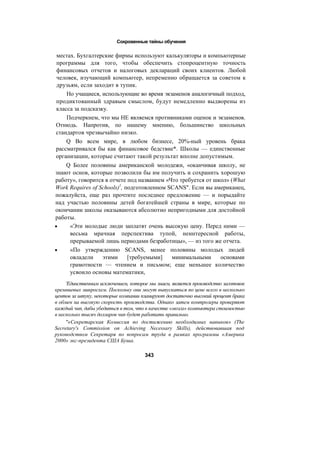 Сокровенные тайны обучения
местах. Бухгалтерские фирмы используют калькуляторы и компьютерные
программы для того, чтобы обеспечить стопроцентную точность
финансовых отчетов и налоговых деклараций своих клиентов. Любой
человек, изучающий компьютер, непременно обращается за советом к
друзьям, если заходит в тупик.
Но учащиеся, использующие во время экзаменов аналогичный подход,
продиктованный здравым смыслом, будут немедленно выдворены из
класса за подсказку.
Подчеркнем, что мы НЕ являемся противниками оценок и экзаменов.
Отнюдь. Напротив, по нашему мнению, большинство школьных
стандартов чрезвычайно низко.
Q Во всем мире, в любом бизнесе, 20%-ный уровень брака
рассматривался бы как финансовое бедствие*. Школы — единственные
организации, которые считают такой результат вполне допустимым.
Q Более половины американской молодежи, «оканчивая школу, не
знают основ, которые позволили бы им получить и сохранить хорошую
работу», говорится в отчете под названием «Что требуется от школ» (What
Work Requires of Schools)1
, подготовленном SCANS". Если вы американец,
пожалуйста, еще раз прочтите последнее предложение — и порыдайте
над участью половины детей богатейшей страны в мире, которые по
окончании школы оказываются абсолютно непригодными для достойной
работы.
• «Эти молодые люди заплатят очень высокую цену. Перед ними —
весьма мрачная перспектива тупой, неинтересной работы,
прерываемой лишь периодами безработицы», — из того же отчета.
• «По утверждению SCANS, менее половины молодых людей
овладели этими [требуемыми] минимальными основами
грамотности — чтением и письмом; еще меньшее количество
усвоило основы математики,
'Единственным исключением, которое мы знаем, является производство заготовок
кремниевых микросхем. Поскольку они могут выпускаться по цене всего в несколько
центов за штуку, некоторые компании планируют достаточно высокий процент брака
в обмен на высокую скорость производства. Однако затем контролеры проверяют
каждый чип, дабы убедиться в том, что в качестве «мозга» компьютера стоимостью
в несколько тысяч долларов чип будет работать правильно.
"«Секретарская Комиссия по достижению необходимых навыков» (The
Secretary's Commission on Achieving Necessary Skills), действовавшая под
руководством Секретаря по вопросам труда в рамках программы «Америка
2000» экс-президента США Буша.
343
 