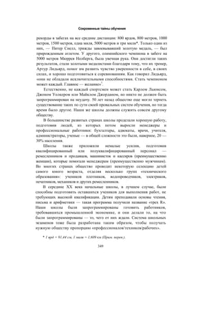 Сокровенные тайны обучения
рекорды в забегах на все средние дистанции: 800 ярдов, 800 метров, 1000
метров, 1500 метров, одна миля, 5000 метров и три мили*. Только один из
них, — Питер Снелл, трижды завоевывавший золотую медаль, — был
прирожденным атлетом. У другого, олимпийского чемпиона в забеге на
5000 метров Мюррея Нолберга, была увечная рука. Они достигли таких
результатов, стали золотыми медалистами благодаря тому, что их тренер,
Артур Лидьярд, помог им развить чувство уверенности в себе, в своих
силах, и хорошо подготовиться к соревнованиям. Как говорил Лидьярд,
«они не обладали исключительными способностями. Стать чемпионом
может каждый. Главное — желание»7
.
Естественно, не каждый спортсмен может стать Карлом Льюисом,
Джоном Уолкером или Майклом Джорданом, но никто не должен быть
запрограммирован на неудачу. 50 лет назад общество еще могло терпеть
существование таких по сути своей провальных систем обучения, но тогда
время было другое. Наши же школы должны служить совсем другому
обществу.
В большинстве развитых странах школы проделали хорошую работу,
подготовив людей, из которых потом выросли менеджеры и
профессиональные работники: бухгалтеры, адвокаты, врачи, учителя,
администраторы, ученые — в общей сложности это были, наверное, 20 —
30% населения.
Школы также приложили немалые усилия, подготовив
квалифицированный или полуквалифицированный персонал —
ремесленников и продавцов, машинисток и кассиров (преимущественно
женщин), которые помогали менеджерам (преимущественно мужчинам).
Во многих странах общество проводит некоторую селекцию детей
самого юного возраста, отделяя несколько групп «технического
образования»: учеников плотников, водопроводчиков, электриков,
печатников, механиков и других ремесленников.
В середине XX века начальные школы, в лучшем случае, были
способны подготовить оставшихся учеников для выполнения работ, не
требующих высокой квалификации. Детям преподавали основы чтения,
письма и арифметики — такая программа получили название «трех R».
Наши школы были запрограммированы готовить работников,
требовавшихся промышленной экономике, и они делали то, на что
были запрограммированы — то, чего от них ждали. Система школьных
экзаменов тоже была разработана таким образом, чтобы получать
нужную обществу пропорцию «профессионалов/техников/рабочих».
* 1 ярд = 91,44 см, 1 миля = 1,609 км (Прим. перев.).
349
 