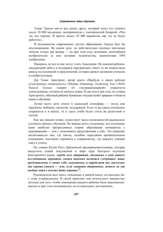 Сокровенные тайны обучения
Томас Эдисон как-то раз сказал другу, который хотел его утешить
после 10 000 неудачных экспериментов с электрической батареей: «Что
ты, все хорошо. Я просто нашел 10 000 вариантов, как это не будет
работать».
В большинстве современных систем образования Эдисон был бы
неуспевающим. На самом деле, он действительно посещал школьные
занятия только три месяца — но при этом стал, возможно, величайшим
изобретателем за всю историю человечества, запатентовав 1093
изобретения.
Наверное, не все из нас могут стать Эдисонами. Но каждый ребенок,
ощущающий заботу и поддержку окружающих, имеет ту же ненасытную
жажду исследований и приключений, которая движет великими учеными
и изобретателями.
Д-р Томас Армстронг, автор книги «Пробуди в своем ребенке
естественную гениальность» (Thomas Armstrong, Awakening Your Child's
Natural Genius) говорит об «экстраординарной» открытости
дошкольников, готовности впитать новое. В два или в три года, по словам
Армстронга, обычный ребенок буквально «осуществляет прорыв» в области
языка и обучения.
Лучше всего дети учатся в идеальной атмосфере, — когда они
окружены любовью, теплотой, поддержкой. Если то же самое отношение
сохранится и в школе, то и здесь учеба будет столь же радостной и
легкой.
Как мы увидим позже, существует масса возможностей радикально
улучшить процесс обучения. Но важнее всего следующее: все изученные
нами наиболее прогрессивные теории образования начинаются с
самоуважения — или с позитивного представления о себе. Это уважение
воспитывается там, где школа, подобно передовым промышленным
компаниям, постоянно стремится к совершенству, где каждого ученика
зовут к успеху.
По словам Колин Роуз, британской предпринимательницы, которая
выпустила самый покупаемый в мире курс быстрого изучения
иностранного языка, «среди всех открытий, сделанных в ходе нашего
исследования, вероятно, самым важным является следующее: наше
представление о самих себе, самооценка, и определяет то, насколько
мы хорошо учимся — или, если говорить откровенно, можем ли мы
вообще хоть в чем-то быть хороши»15
.
Руководители всех школ, описанных в данной книге, согласились бы
с этим утверждением. В своей практике они используют множество
методов для того, чтобы самооценка каждого ребенка была максимально
высока и при этом основывалась на его реальных достижениях.
357
 