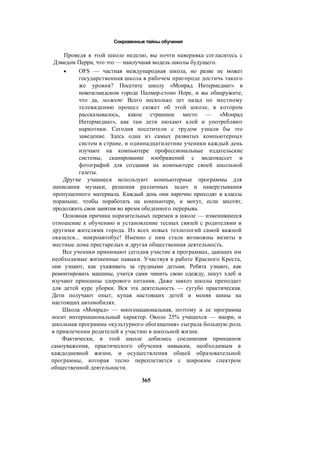 Сокровенные тайны обучения
Проведя в этой школе неделю, вы почти наверняка согласитесь с
Дэвидом Перри, что это — наилучшая модель школы будущего.
• OFS — частная международная школа, но разве не может
государственная школа в рабочем пригороде достичь такого
же уровня? Посетите школу «Монрад Интермедиат» в
новозеландском городе Палмер-стоно Норе, и вы обнаружите,
что да, может Всего несколько лет назад по местному
телевидению прошел сюжет об этой школе, в котором
рассказывалось, какое страшное место — «Монрад
Интермедиат», как там дети нюхают клей и употребляют
наркотики. Сегодня посетители с трудом узнали бы это
заведение. Здесь одна из самых развитых компьютерных
систем в стране, и одиннадцатилетние ученики каждый день
изучают на компьютере профессиональные издательские
системы, сканирование изображений с видеокассет и
фотографий для создания на компьютере своей школьной
газеты.
Другие учащиеся используют компьютерные программы для
написания музыки, решения различных задач и наверстывания
пропущенного материала. Каждый день они нарочно приходят в классы
пораньше, чтобы поработать на компьютере, и могут, если захотят,
продолжить свои занятия во время обеденного перерыва.
Основная причина поразительных перемен в школе — изменившееся
отношение к обучению и установление тесных связей с родителями и
другими жителями города. Из всех новых технологий самой важной
оказался... микроавтобус! Именно с ним стали возможны визиты в
местные дома престарелых и другая общественная деятельность.
Все ученики принимают сегодня участие в программах, дающих им
необходимые жизненные навыки. Участвуя в работе Красного Креста,
они узнают, как ухаживать за грудными детьми. Ребята узнают, как
ремонтировать машины, учатся сами чинить свою одежду, пекут хлеб и
изучают принципы здорового питания. Даже завхоз школы преподает
для детей курс уборки. Вся эта деятельность — сугубо практическая.
Дети получают опыт, купая настоящих детей и меняя шины на
настоящих автомобилях.
Школа «Монрад» — многонациональная, поэтому и ее программа
носит интернациональный характер. Около 25% учащихся — маори, и
школьная программа «культурного обогащения» сыграла большую роль
в привлечении родителей к участию в школьной жизни.
Фактически, в этой школе добились соединения принципов
самоуважения, практического обучения навыкам, необходимым в
каждодневной жизни, и осуществления общей образовательной
программы, которая тесно переплетается с широким спектром
общественной деятельности.
365
 