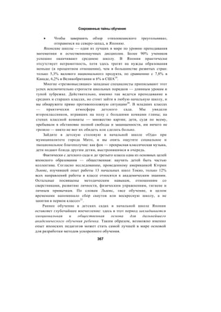 Сокровенные тайны обучения
• Чтобы завершить обзор «тихоокеанского треугольника»,
отправимся на северо-запад, в Японию.
Японские школы — одни из лучших в мире по уровню преподавания
математики и естественнонаучных дисциплин. Более 90% учеников
успешно оканчивают среднюю школу. В Японии практически
отсутствует неграмотность, хотя здесь тратят на нужды образования
меньше (в процентном отношении), чем в большинстве развитых стран:
только 5,3% валового национального продукта, по сравнению с 7,8% в
Канаде, 6,2% в Великобритании и 6% в США19
.
Многие «трезвомыслящие» западные специалисты приписывают этот
успех исключительно строгости школьных порядков — длинным урокам и
тупой зубрежке. Действительно, именно так ведется преподавание в
средних и старших классах, но стоит зайти в любую начальную школу, и
вы обнаружите прямо противоположную ситуацию20
. В младших классах
— практически атмосфера детского сада. Мы увидели
второклассников, игравших на полу с большими комками глины; на
стенах классной комнаты — множество картин; дети, судя по всему,
пребывали в обстановке полной свободы и защищенности, им ничего не
грозило — никто не мог их обидеть или сделать больно.
Зайдите в детскую столовую в начальной школе «Ода» при
муниципалитете города Мито, и вы опять ощутите социальное и
эмоциональное благополучие: как фон — прекрасная классическая музыка,
дети подают блюда другим детям, выстроившимся в очередь.
Фактически с детского сада и до третьего класса одна из основных целей
японского образования — общественная: научить детей быть частью
коллектива. Согласно исследованию, проведенному американкой Кэтрин
Льюис, изучившей опыт работы 13 начальных школ Токио, только 12%
всех направлений работы в классе относятся к академическим знаниям.
Остальные посвящены методическим навыкам, отношениям со
сверстниками, развитию личности, физическим упражнениям, гигиене и
личным привычкам. По словам Льюис, «все обучение, в целом
временами напоминало сбор скаутов или воскресную школу, а не
занятия в первом классе»21
.
Раннее обучение в детских садах и начальной школе Японии
оставляет глубочайшее впечатление: здесь в этот период закладывается
эмоциональная и общественная основа для дальнейшего
академического обучения ребенка. Таким образом, возможно именно
опыт японских педагогов может стать самой лучшей в мире основой
для разработки методов ускоренного обучения.
367
 