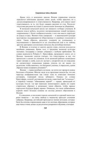 Сокровенные тайны обучения
Кроме того, в начальных школах Японии управление классом
передается небольшим группам самих детей, чтобы приучить их к
дисциплинированности и ответственности. Например, дети вместе несут
ответственность за то, что будут смывать рисунки со стен. Результат:
отсутствие рисунков на стенах и значительная экономия на уборщиках.
В японской начальной школе нет никакого «отбора» учеников. В
каждом классе ребята, медленно воспринимающие новый материал,
«перемешаны» с более сообразительными, и все они вместе переходят
из класса в класс. Япония очень однородна — в национальной культуре
всесторонне поддерживаются общественные и семейные отношения и
связи. Таким образом, разделять учеников на успевающих и
неуспевающих в зависимости от их способностей (как и по любому
другому критерию) для японцев считалось бы антиобщественным.
В Японии, в отличие от многих других стран, учителя пользуются
всеобщим уважением. Кроме того, в традициях японской культуры
оказывать «поддержку в жизни» учащимся с особыми проблемами. По
словам журналиста Роберта С. Кристофера, прожившего много лет в
Японии, «японские учителя считают, что ответственны за все, что
происходит в жизни их учеников. Если японский ребенок неожиданно
теряет интерес к учебе, если его застают с сигаретой или его поведение
не соответствует социальным нормам, учитель тут же звонит его
родителям, чтобы выяснить, что беспокоит ученика, и определить, каким
образом можно исправить ситуацию»22
.
Япония — страна всеобщего согласия, где почти нет пропасти между
богатыми и бедными. Многие люди за ее пределами сказали бы, что она
чересчур конформистская: как гласит одна из известных японских
поговорок, «торчащий гвоздь забивают». Однако, по словам
Кристофера, «способ достижения согласия, известный как "немаваши",
в переводе означает "обвязывание корней" — термин, пришедший из
культуры бонсай, где при пересадке миниатюрного дерева его корни
старательно обрезают и размещают таким образом, чтобы заранее
определить будущую форму дерева». Очевидно, что такое «обвязывание
корней» имеет большое влияние на систему раннего образования в
Японии.
К сожалению, в последних классах начальной и в средней школе все
резко меняется — на смену свободе и творчеству приходит сплошная
зубрежка. Например, английский преподается такими методами, которые
были бы сочтены старомодными даже в тех системах образования, которым
еще очень и очень далеко до результатов ускоренного обучения, о которых
369
 