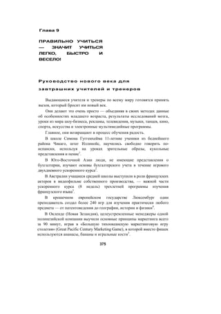 Глава 9
ПРАВИЛЬНО УЧИТЬСЯ
— ЗНАЧИТ УЧИТЬСЯ
ЛЕГКО, БЫСТРО И
ВЕСЕЛО!
Руководство нового века для
завтрашних учителей и тренеров
Выдающиеся учителя и тренеры по всему миру готовятся принять
вызов, который бросит им новый век.
Они делают это очень просто — объединяя в своих методах данные
об особенностях младшего возраста, результаты исследований мозга,
уроки из мира шоу-бизнеса, рекламы, телевидения, музыки, танцев, кино,
спорта, искусства и электронные мультимедийные программы.
Главное, они возвращают в процесс обучения радость.
В школе Симона Гуггенхейма 11-летние ученики из беднейшего
района Чикаго, штат Иллинойс, научились свободно говорить по-
испански, используя на уроках зрительные образы, кукольные
представления и пение1
.
В Юго-Восточной Азии люди, не имеющие представления о
бухгалтерии, изучают основы бухгалтерского учета в течение игрового
двухдневного ускоренного курса2
.
В Австралии учащиеся средней школы выступили в роли французских
актеров в видеофильме собственного производства, — важной части
ускоренного курса (8 недель) трехлетней программы изучения
французского языка3
.
В крошечном европейском государстве Люксембург один
преподаватель создал более 240 игр для изучения практически любого
предмета — от патентоведения до географии, истории и физики4
.
В Окленде (Новая Зеландия), целеустремленные менеджеры одной
полинезийской компании выучили основные принципы маркетинга всего
за 90 минут, играя в «Большую тихоокеанскую маркетинговую игру
столетия» (Great Pacific Century Marketing Game), в которой вместо фишек
используются ананасы, бананы и игральные кости5
.
375
 