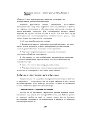 Правильно учиться — значит учиться легко, быстро и
весело!
обучения будет и впредь проходить в школах, колледжах и на
корпоративных тренинговых семинарах.
Согласно результатам нашего собственного исследования,
проведенного по всему миру, и практике в школах, колледжах и фирмах,
все хорошие тренинговые и образовательные программы основаны на
шести ключевых принципах. Как «пожизненный ученик» любого
возраста, вы будете учиться быстрее и легче, если все шесть будут
присутствовать в том, что делает учитель, который вовлекает в процесс, — а не
читает лекции; выступает в роли помощника:
1 . Лучшее для обучения «состояние»;
2. Формат представления информации, который задействует все ваши
органы чувств, и который является одновременно расслабляющим,
веселым, разнообразным, быстрым и стимулирующим;
3. Творческое и критическое виды мышления, помогающие
«внутренней обработке информации»;
4. «Активация» для того, чтобы сделать материал более доступным,
— с использованием игр, шуток и сценок, плюс масса возможностей
попрактиковаться;
5. Связь полученных знаний с реальной жизнью;
6. Регулярное повторение и сеансы анализа; а вместе с ними —
возможность отпраздновать получение новых знаний.
1. Лучшее «состояние» для обучения
Неудивительно, что каждый из этих принципов замечательно работает
со взрослыми, — точно так же, как и с детьми в раннем возрасте, когда
обучение протекает легко и быстро, поскольку связано с исследованием
нового и наполнено радостью открытия мира.
Создание соответствующей обстановки
Можете ли вы представить двухлетнего ребенка, который учится,
неподвижно сидя целый день за партой? Конечно, нет. Ребенок учится
на практике, пробуя на вкус, на ощупь, нюхая, вертясь волчком,
разговаривая, спрашивая и экспериментируя. И скорость его обучения
поистине феноменальна.
379
 