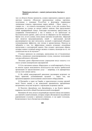 Правильно учиться — значит учиться легко, быстро и
весело!
так и в области бизнес-тренингов, сложно переоценить важность ярких
цветных плакатов. «Подходят проекционные слайды, картинки,
полученные с помощью PowerPoint и флипчарты (перекидные
лекционные плакаты, скрепленные сверху рейкой. —Прим. перев.), —
говорит он, — но плакаты неизмеримо лучше, и все они должны быть
развешаны по стенам до начала любого занятия. Они представляют
собой периферийный стимул. Благодаря постоянному присутствию, их
содержание отпечатывается у нас в памяти, и это происходит на
бессознательном уровне, даже если вы не обращаете на них внимания».
Кроме того, по его словам, очень важно цветовое воздействие. «Красный
цвет является предупреждающим, синий — прохладный, желтый
рассматривается как цвет интеллекта, зеленый и коричневый обладают
успокаивающим эффектом, они теплые и дружественные. Никогда не
забывайте о том, что эффективные плакаты оставляют сильнейшее
впечатление в долгосрочной памяти. Они создают зрительные образы,
которые можно в нужный момент вызвать в памяти, несмотря на то, что
сознательно вы их не изучали»14
.
Стоквел приносил на семинары, проводимые им в Соединенных
Штатах, специально сконструированные стулья, идеально подходящие
для расслабленного обучения.
Похожие уроки образовательные учреждения могут извлечь и из
опыта лучших коммерческих предприятий:
G Сеть магазинов одежды «Нордстром» со штаб-квартирой в Сиэтле
во многих курсах менеджмента используется как модель прибыльной
организации по предоставлению услуг — например, в их примерочных
всегда стоят свежие цветы.
G На любой международной авиалинии пассажиров встречают на
борту приятной, успокаивающей музыкой — перед тем, как
продемонстрировать использование спасательного оборудования.
Q Поезжайте в турне на Гавайи, в туристическую столицу средней
части Тихого океана, и вы немедленно проникнетесь праздничным
настроением, когда вас встретят с гирляндами островных цветов.
Q Посетите Диснейленд или Диснейуорлд, и вы будете приятно
поражены чистотой и общей благожелательной атмосферой.
Вспомните об этом, когда в следующий раз посетите школу или комнату
для занятий в своей компании, которые упорно обставляются неудобными
деревянными стульями с прямыми спинками, и где царит холодная,
безжизненная и часто бесцветная атмосфера.
383
 