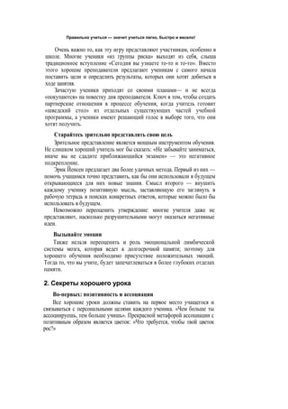 Правильно учиться — значит учиться легко, быстро и весело!
Очень важно то, как эту игру представляют участникам, особенно в
школе. Многие ученики «из группы риска» выходят из себя, слыша
традиционное вступление «Сегодня вы узнаете то-то и то-то». Вместо
этого хорошие преподаватели предлагают ученикам с самого начала
поставить цели и определить результаты, которых они хотят добиться в
ходе занятия.
Зачастую ученики приходят со своими планами— и не всегда
«покупаются» на повестку дня преподавателя. Ключ в том, чтобы создать
партнерские отношения в процессе обучения, когда учитель готовит
«шведский стол» из отдельных существующих частей учебной
программы, а ученики имеют решающий голос в выборе того, что они
хотят получить.
Старайтесь зрительно представлять свою цель
Зрительное представление является мощным инструментом обучения.
Не слишком хороший учитель мог бы сказать: «Не забывайте заниматься,
иначе вы не сдадите приближающийся экзамен» — это негативное
подкрепление.
Эрик Йенсен предлагает два более удачных метода. Первый из них —
помочь учащимся точно представить, как бы они использовали в будущем
открывающиеся для них новые знания. Смысл второго — внушить
каждому ученику позитивную мысль, заставляющую его заглянуть в
рабочую тетрадь в поисках конкретных ответов, которые можно было бы
использовать в будущем.
Невозможно переоценить утверждение: многие учителя даже не
представляют, насколько разрушительными могут оказаться негативные
идеи.
Вызывайте эмоции
Также нельзя переоценить и роль эмоциональной лимбической
системы мозга, которая ведет к долгосрочной памяти; поэтому для
хорошего обучения необходимо присутствие положительных эмоций.
Тогда то, что вы учите, будет запечатлеваться в более глубоких отделах
памяти.
2. Секреты хорошего урока
Во-первых: позитивность и ассоциации
Все хорошие уроки должны ставить на первое место учащегося и
связываться с персональными целями каждого ученика. «Чем больше ты
ассоциируешь, тем больше учишь». Прекрасной метафорой ассоциации с
позитивным образом является цветок: «Что требуется, чтобы твой цветок
рос?»
 