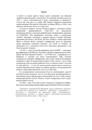 Будущее
и вместе со своим другом начала писать программы для обучения
учащихся правописанию и математике. Ее компания медленно росла до
1991 г., когда «эдьютейнмент»* резко стимулировал ее развитие»6
.
Спустя три года она и ее супруг Боб провели первичное размещение
акций компании «Davidson & Associates» на бирже (IPO), а в 1996 г. они
продали свой бизнес почти за 1 млрд долл.
Сегодня вы найдете логотип Davidson наряду с логотипом гиганта
игрушечной промышленности Fisher-Price на большинстве
высококачественных, тщательно разработанных интерактивных программ
на CD-ROM'ax. Они превращают миллионы домов в дошкольные
учебные заведения, начальные и средние школы и центры обучения:
программы Kid Phonics, Kid Works, Kid Keys, KidKad, а также серии Math
Blaster и Readin! Blaster занимают лидирующие места по продажам
среди продукции компании Davidson для детей от четырех до
двенадцати лет, а компания Fisher-Price выпускает программы и для
более младшего возраста.
! В 1981 г. один 25-летний американец купил Q-DOS — некоторые
расшифровывали Q-DOS как «быстрая и грязная операционная система»
(Quick and Dirty Operatin! System) — за 75 000 долл.7
, переработал ее и
превратил в стандарт для всего компьютерного мира. Сегодня
соучредитель компании «Майкрософт» Билл Гейтс является богатейшим
человеком в мире. В подростковом возрасте Гейтс мечтал о том, чтобы
«компьютер стоял на каждом рабочем столе и в каждом доме»8
. Сегодня
он тоже мечтает — о том, как люди на всей планете смогут учиться на
лучших образовательных курсах по любому предмету, под руководством
лучших в мире преподавателей, и все это у себя дома.
Его интерактивная энциклопедия Encarta демонстрирует другой
ключевой аспект будущего: она по сути бесплатно распространяется с
миллионами новых персональных компьютеров для того, чтобы помочь
майкрософтовской системе Windows занять лидирующее место среди
компьютерных систем.
! В 1982 г. один 18-летний студент Техасского университета Майкл
Делл начал паять разные компьютерные приспособления. Потом, используя
* Edutainment - развлекательное образование. Термин «edutainment» произошел
от слияния двух ангпшских слов: «education» - образование и «entertainment» —
развлечение, и используется для определения сферы «неутомительного,
развлекательного обучения», в которой широко используются разнообразные
играные подходы. (Здесь и далее — Прим. персе.)
49
 