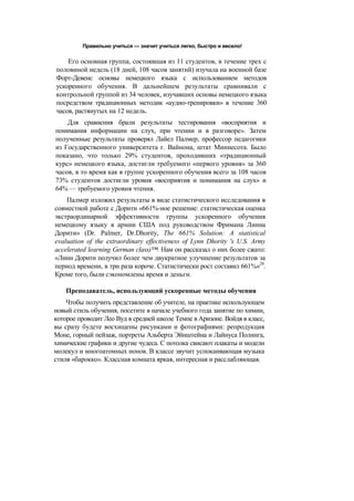 Правильно учиться — значит учиться легко, быстро и весело!
Его основная группа, состоявшая из 11 студентов, в течение трех с
половиной недель (18 дней, 108 часов занятий) изучала на военной базе
Форт-Девенс основы немецкого языка с использованием методов
ускоренного обучения. В дальнейшем результаты сравнивали с
контрольной группой из 34 человек, изучавших основы немецкого языка
посредством традиционных методик «аудио-тренировки» в течение 360
часов, растянутых на 12 недель.
Для сравнения брали результаты тестирования «восприятия и
понимания информации на слух, при чтении и в разговоре». Затем
полученные результаты проверял Лайел Палмер, профессор педагогики
из Государственного университета г. Вайнона, штат Миннесота. Было
показано, что только 29% студентов, проходивших «традиционный
курс» немецкого языка, достигли требуемого «первого уровня» за 360
часов, в то время как в группе ускоренного обучения всего за 108 часов
73% студентов достигли уровня «восприятия и понимания на слух» и
64% — требуемого уровня чтения.
Палмер изложил результаты в виде статистического исследования в
совместной работе с Дорити «661%-ное решение: статистическая оценка
экстраординарной эффективности группы ускоренного обучения
немецкому языку в армии США под руководством Фримана Линна
Дорити» (Dr. Palmer, Dr.Dhority, The 661% Solution: A statistical
evaluation of the extraordinary effectiveness of Lynn Dhority 's U.S. Army
accelerated learning German class)™. Нам он рассказал о них более сжато:
«Линн Дорити получил более чем двукратное улучшение результатов за
период времени, в три раза короче. Статистически рост составил 661%»29
.
Кроме того, были сэкономлены время и деньги.
Преподаватель, использующий ускоренные методы обучения
Чтобы получить представление об учителе, на практике использующем
новый стиль обучения, посетите в начале учебного года занятие по химии,
которое проводит Лео Вуд в средней школе Темпе в Аризоне. Войдя в класс,
вы сразу будете восхищены рисунками и фотографиями: репродукция
Моне, горный пейзаж, портреты Альберта Эйнштейна и Лайнуса Полинга,
химические графики и другие чудеса. С потолка свисают плакаты и модели
молекул и многоатомных ионов. В классе звучит успокаивающая музыка
стиля «барокко». Классная комната яркая, интересная и расслабляющая.
 