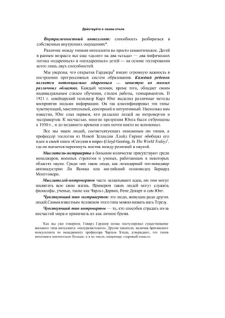 Действуйте в своем стиле
Внутриличностный интеллект: способность разбираться в
собственных внутренних ощущениях*.
Различие между типами интеллекта не просто семантическое. Детей
в раннем возрасте все еще «делят» на два «стада» — два мифических
потока «одаренных» и «неодаренных» детей — на основе тестирования
всего лишь двух способностей.
Мы уверены, что открытия Гарднера6
имеют огромную важность в
построении прогрессивных систем образования. Каждый ребенок
является потенциально одаренным — зачастую во многих
различных областях. Каждый человек, кроме того, обладает своим
индивидуальным стилем обучения, стилем работы, темпераментом. В
1921 г. швейцарский психиатр Карл Юнг выделил различные методы
восприятия людьми информации. Он так классифицировал эти типы:
чувствующий, мыслительный, сенсорный и интуитивный. Насколько нам
известно, Юнг стал первым, кто разделил людей на интровертов и
экстравертов. К несчастью, многие прозрения Юнга были отброшены
к 1930 г., и до недавнего времени о них почти никто не вспоминал.
Все мы знаем людей, соответсвтующих описанным им типам, а
профессор теологии из Новой Зеландии Ллойд Гиринг обобщил его
идеи в своей книге «Сегодня в мире» (Lloyd Geering, In The World Today)1
,
где он пытается перекинуть мостик между религией и наукой.
Мыслители-экстраверты в большом количестве присутствуют среди
менеджеров, военных стратегов и ученых, работающих в некоторых
областях науки. Среди них такие люди, как легендарный топ-менеджер
автоиндустрии Ли Якокка или английский полководец Бернард
Монтгомери.
Мыслителей-интровертов часто захватывают идеи, им они могут
посвятить всю свою жизнь. Примером таких людей могут служить
философы, ученые, такие как Чарльз Дарвин, Рене Декарт и сам Юнг.
Чувствующий тип экстравертов: это люди, живущие ради других
людей.Самым известным человеком этого типа можно назвать мать Терезу.
Чувствующий тип интровертов — те, кто способен страдать из-за
несчастий мира и принимать их как личное бремя.
'Как мы уже говорили, Говард Гарднер позже постулировал существование
восьмого типа интеллекта: «натуралистского». Другие писатели, включая британского
консультанта по менеджменту профессора Чарльза Хэнди, утверждают, что типов
интеллекта значительно больше; и в их числе, например, «здравый смысл».
 